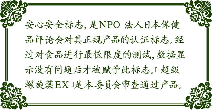 安心安全标志，是NPO 法人日本保健品评论会对其正规产品的认证标志。经过对食品进行最低限度的测试，数据显示没有问题后才被赋予此标志。「超级螺旋藻EX」是本委员会审查通过产品。